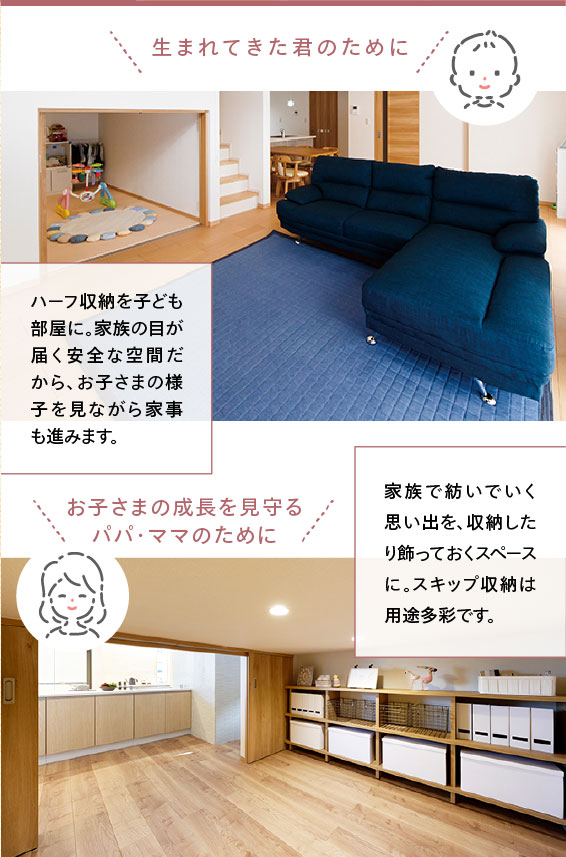 ・⽣まれてきた君のために ハーフ収納を子ども部屋に。家族の目が届く安全な空間だから、お子さまの様子を見ながら家事も進みます。 ・お子さまの成長を見守るパパ・ママのために 家族で紡いでいく思い出を、収納したり飾っておくスペースに。スキップ収納は用途多彩です。