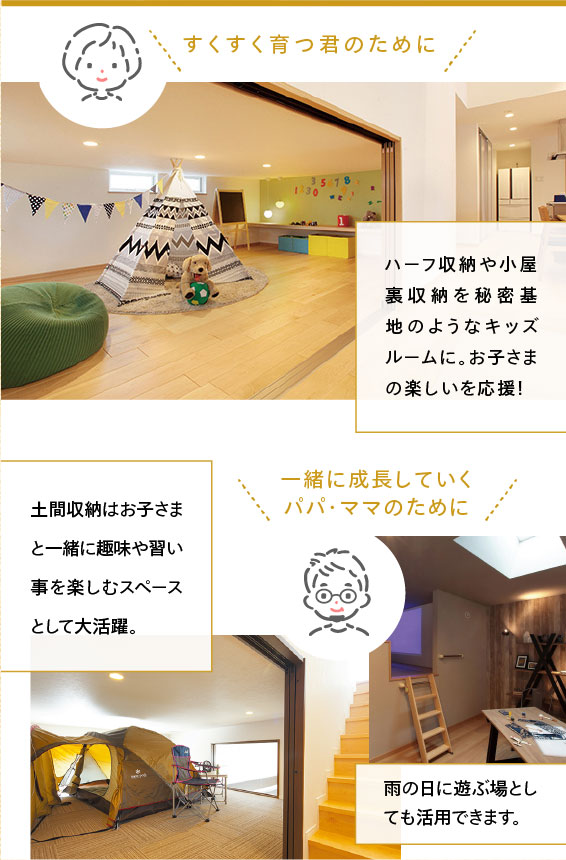 ・すくすく育つ君のために ハーフ収納や小屋裏収納を秘密基地のようなキッズルームに。お子さまの楽しいを応援! ・一緒に成長していくパパ・ママのために 土間収納はお子さまと一緒に趣味や習い事を楽しむスペースとして大活躍。 雨の日に遊ぶ場としても活用できます。