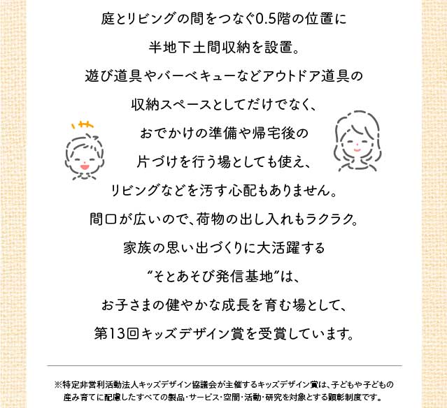  庭とリビングの間をつなぐ0.5階の位置に半地下土間収納を設置。遊び道具やバーベキューなどアウトドア道具の収納スペースとしてだけでなく、おでかけの準備や帰宅後の片づけを行う場としても使え、リビングなどを汚す心配もありません。間口が広いので、荷物の出し入れもラクラク。家族の思い出づくりに大活躍する “そとあそび発信基地”は、お子さまの健やかな成長を育む場として、第13回キッズデザイン賞を受賞しています。※特定非営利活動法人キッズデザイン協議会が主催するキッズデザイン賞は、子どもや子どもの産み育てに配慮したすべての製品・サービス・空間・活動・研究を対象とする顕彰制度です。