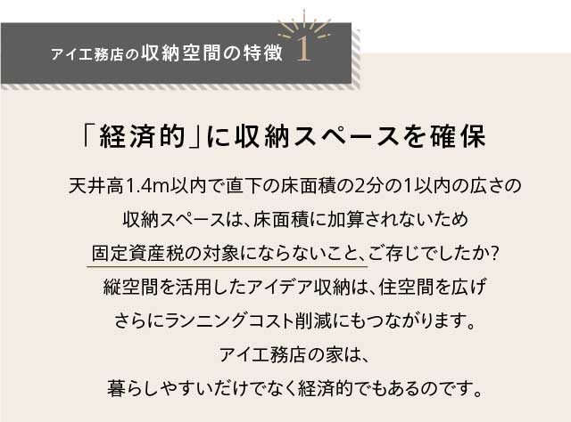 アイ工務店の収納空間の特徴1 「経済的」に収納スペースを確保 天井高1.4m以内で直下の床面積の2分の1以内の広さの収納スペースは、床面積に加算されないため固定資産税の対象にならないこと、ご存じでしたか？縦空間を活用したアイデア収納は、住空間を広げさらにランニングコスト削減にもつながります。アイ工務店の家は、暮らしやすいだけでなく経済的でもあるのです。