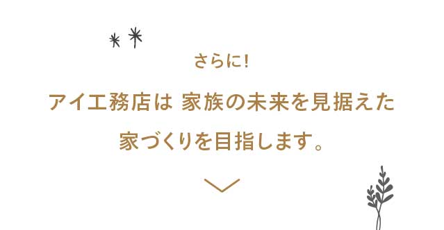 さらに！アイ⼯務店は 家族の未来を⾒据えた家づくりを⽬指します。