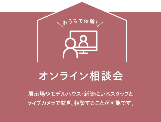 おうちで体験！ オンライン相談会 展⽰場やモデルハウス・新築にいるスタッフとライブカメラで繋ぎ、相談することが可能です。