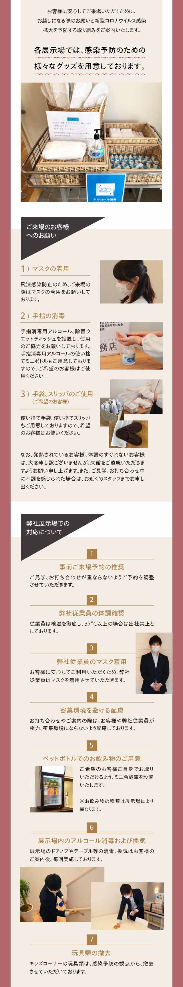 お客様に安心してご来場いただくために、お越しになる際のお願いと新型コロナウイルス感染拡大を予防する取り組みをご案内いたします。各展示場では、感染予防のための様々なグッズを用意しております。ご来場のお客様へのお願い 1）マスクの着用 飛沫感染防止のため、ご来場の際はマスクの着用をお願いしております。 2）手指の消毒 手指消毒用アルコール、除菌ウエットティッシュを設置し、使用のご協力をお願いしております。  手指消毒用アルコールの使い捨てミニボトルも  ご用意しておりますので、ご希望のお客様はご使用ください。 3）手袋、スリッパのご使用(ご希望のお客様) 使い捨て手袋、使い捨てスリッパもご用意しておりますので、希望のお客様はお使いください。 なお、発熱されているお客様、体調のすぐれないお客様は、大変申し訳ございませんが、来館をご遠慮いただきますようお願い申し上げます。また、ご見学、お打ち合わせ中に不調を感じられた場合は、お近くのスタッフまでお申し出ください。  弊社展示場での対応について 1 事前ご来場予約の推奨 ご見学、お打ち合わせが重ならないようご予約を調整させていただきます。 2 弊社従業員の体調確認 従業員は検温を徹底し、37°C以上の場合は出社禁止としております。 3 弊社従業員のマスク着用 お客様に安心してご利用いただくため、弊社従業員はマスクを着用させていただきます。 4 密集環境を避ける配慮 お打ち合わせやご案内の際は、お客様や弊社従業員が極力、密集環境にならないよう配慮しております。 5 ペットボトルでのお飲み物のご用意 ご希望のお客様ご自身でお取りいただけるよう、ミニ冷蔵庫を設置いたします。 ※お飲み物の種類は展示場により異なります。 6 展示場内のアルコール消毒および換気 展示場のドアノブやテーブル等の消毒、換気はお客様のご案内後、毎回実施しております。 7 玩具類の撤去 キッズコーナーの玩具類は、感染予防の観点から、撤去させていただいております。