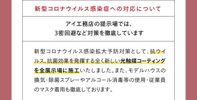 新型コロナウイルス感染症への対応について アイ工務店の提示場では、3密回避など対策を徹底しています 新型コロナウイルス感染拡大予防対策として、抗ウイルス、抗菌効果を発揮する全く新しい光触媒コーティングを全展示場に施工いたしました。また、モデルハウスの換気・除菌スプレーやアルコール消毒等の使用・従業員のマスク着用も徹底しております。